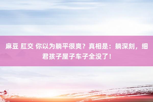 麻豆 肛交 你以为躺平很爽？真相是：躺深刻，细君孩子屋子车子全没了！