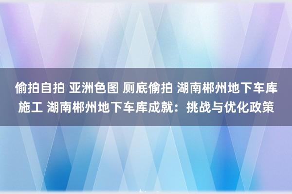 偷拍自拍 亚洲色图 厕底偷拍 湖南郴州地下车库施工 湖南郴州地下车库成就：挑战与优化政策