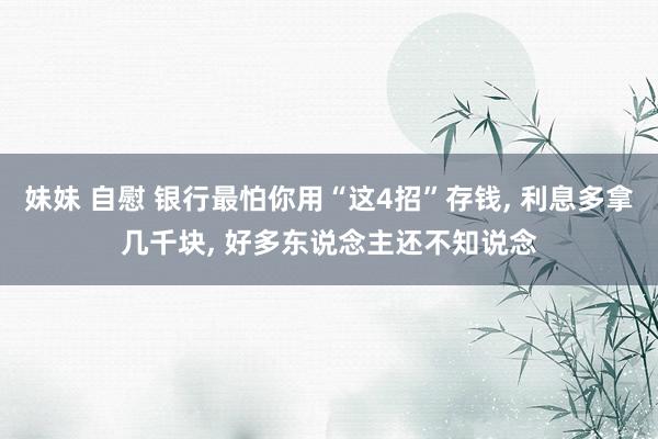妹妹 自慰 银行最怕你用“这4招”存钱， 利息多拿几千块， 好多东说念主还不知说念