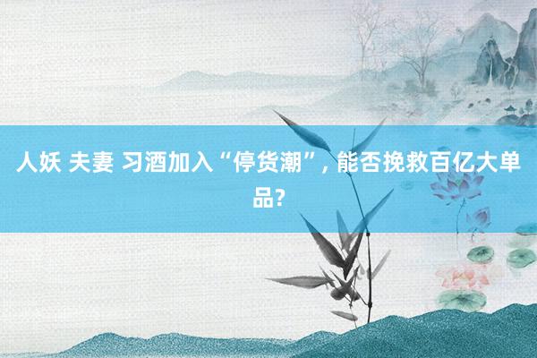 人妖 夫妻 习酒加入“停货潮”， 能否挽救百亿大单品?