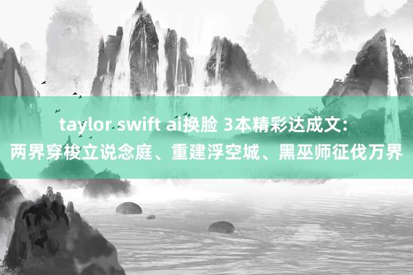 taylor swift ai换脸 3本精彩达成文: 两界穿梭立说念庭、重建浮空城、黑巫师征伐万界