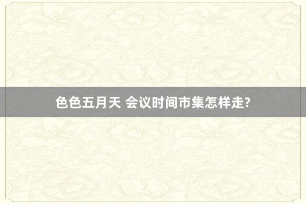 色色五月天 会议时间市集怎样走?