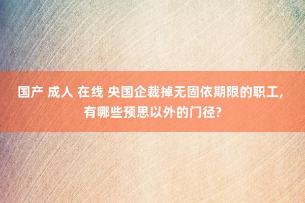 国产 成人 在线 央国企裁掉无固依期限的职工， 有哪些预思以外的门径?