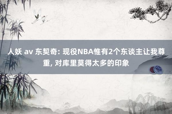 人妖 av 东契奇: 现役NBA惟有2个东谈主让我尊重， 对库里莫得太多的印象