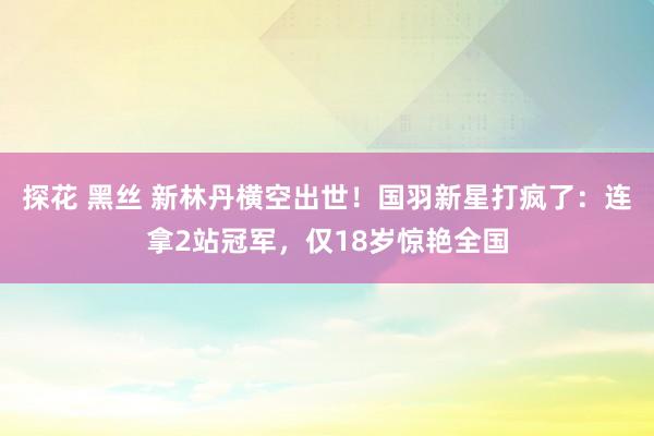 探花 黑丝 新林丹横空出世！国羽新星打疯了：连拿2站冠军，仅18岁惊艳全国