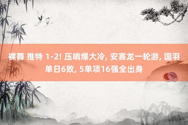 裸舞 推特 1-2! 压哨爆大冷， 安赛龙一轮游， 国羽单日6败， 5单项16强全出身