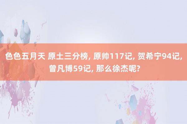 色色五月天 原土三分榜， 原帅117记， 贺希宁94记， 曾凡博59记， 那么徐杰呢?