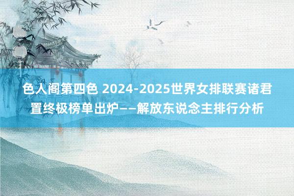 色人阁第四色 2024-2025世界女排联赛诸君置终极榜单出炉——解放东说念主排行分析