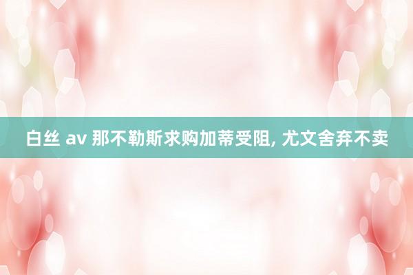 白丝 av 那不勒斯求购加蒂受阻， 尤文舍弃不卖