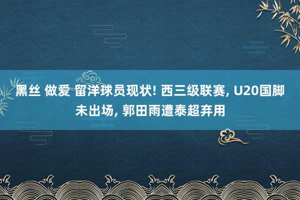 黑丝 做爱 留洋球员现状! 西三级联赛， U20国脚未出场， 郭田雨遭泰超弃用
