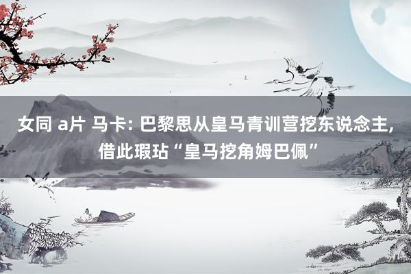 女同 a片 马卡: 巴黎思从皇马青训营挖东说念主， 借此瑕玷“皇马挖角姆巴佩”