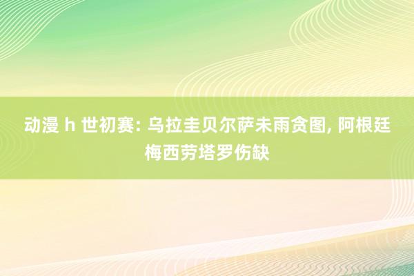 动漫 h 世初赛: 乌拉圭贝尔萨未雨贪图， 阿根廷梅西劳塔罗伤缺