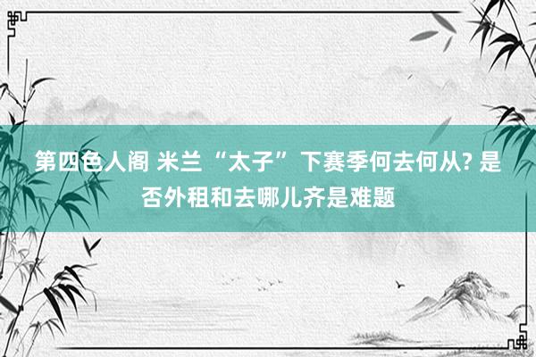 第四色人阁 米兰 “太子” 下赛季何去何从? 是否外租和去哪儿齐是难题