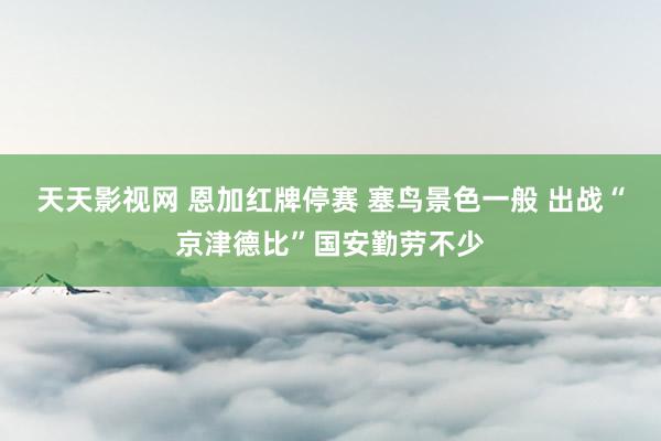 天天影视网 恩加红牌停赛 塞鸟景色一般 出战“京津德比”国安勤劳不少