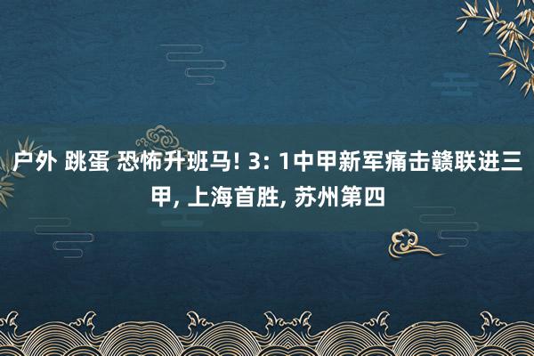 户外 跳蛋 恐怖升班马! 3: 1中甲新军痛击赣联进三甲， 上海首胜， 苏州第四