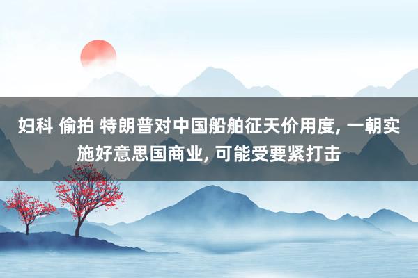 妇科 偷拍 特朗普对中国船舶征天价用度， 一朝实施好意思国商业， 可能受要紧打击