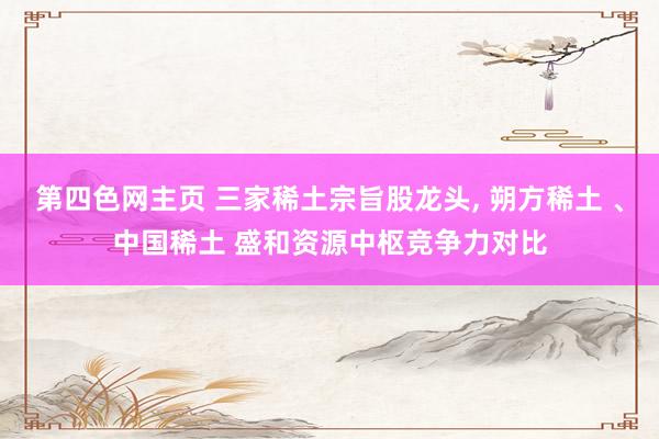 第四色网主页 三家稀土宗旨股龙头， 朔方稀土 、中国稀土 盛和资源中枢竞争力对比