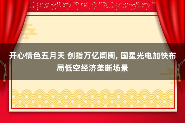 开心情色五月天 剑指万亿阛阓， 国星光电加快布局低空经济垄断场景