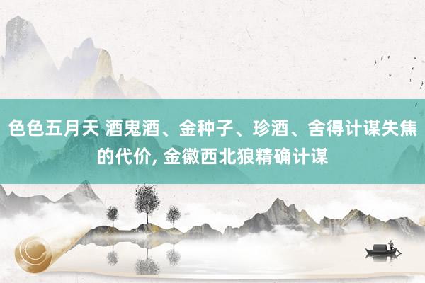 色色五月天 酒鬼酒、金种子、珍酒、舍得计谋失焦的代价， 金徽西北狼精确计谋