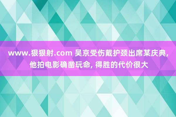www.狠狠射.com 吴京受伤戴护颈出席某庆典， 他拍电影确凿玩命， 得胜的代价很大