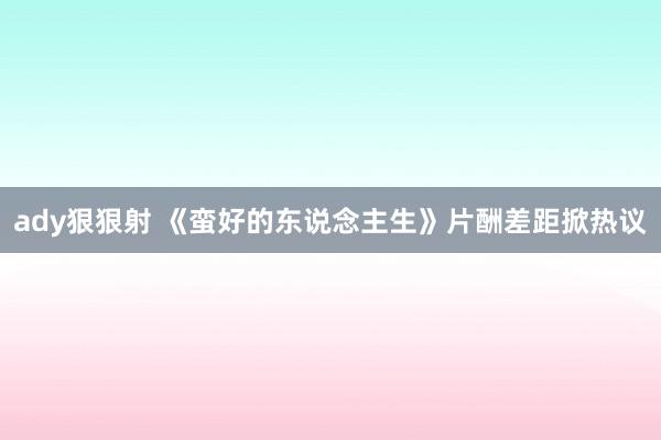 ady狠狠射 《蛮好的东说念主生》片酬差距掀热议