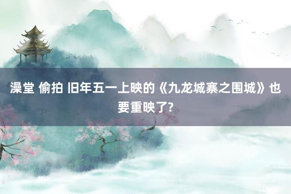 澡堂 偷拍 旧年五一上映的《九龙城寨之围城》也要重映了?