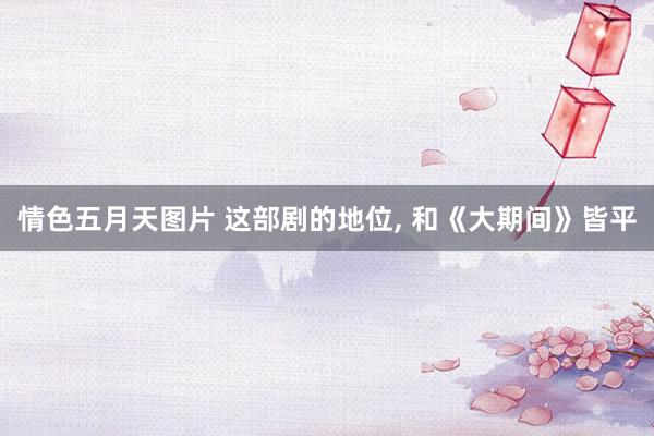 情色五月天图片 这部剧的地位， 和《大期间》皆平