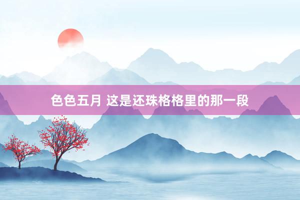 色色五月 这是还珠格格里的那一段