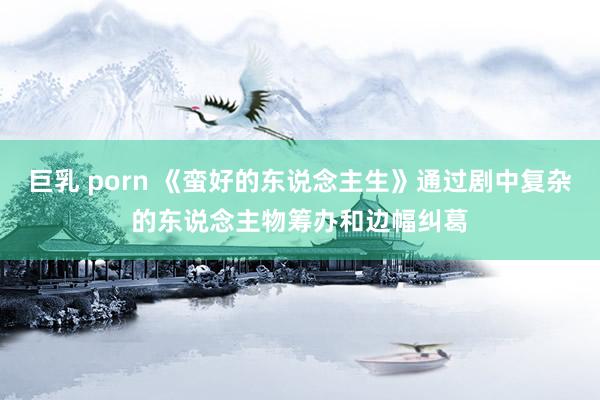 巨乳 porn 《蛮好的东说念主生》通过剧中复杂的东说念主物筹办和边幅纠葛