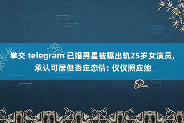 拳交 telegram 已婚男星被曝出轨25岁女演员， 承认可居但否定恋情: 仅仅照应她