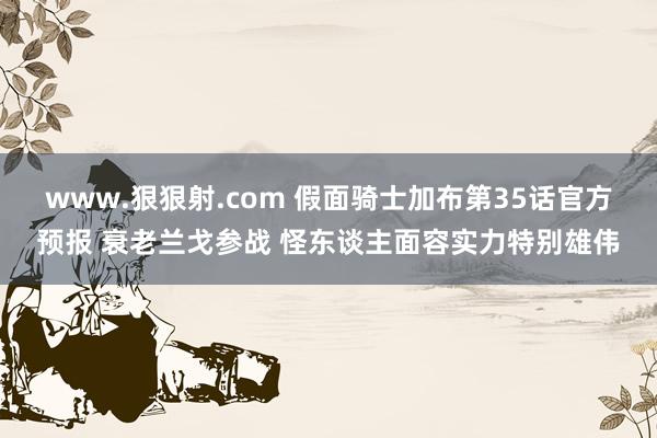 www.狠狠射.com 假面骑士加布第35话官方预报 衰老兰戈参战 怪东谈主面容实力特别雄伟
