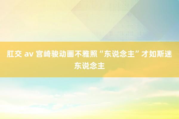 肛交 av 宫崎骏动画不雅照“东说念主”才如斯迷东说念主