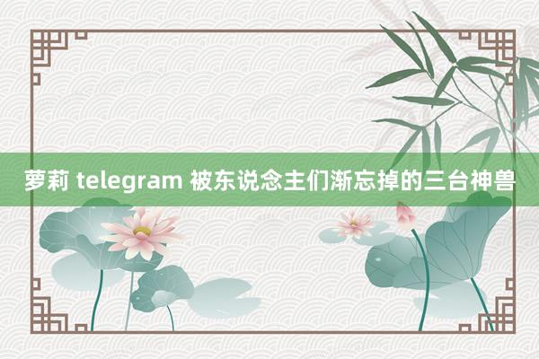 萝莉 telegram 被东说念主们渐忘掉的三台神兽