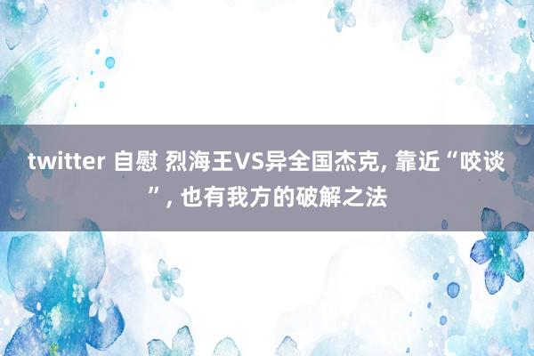 twitter 自慰 烈海王VS异全国杰克， 靠近“咬谈”， 也有我方的破解之法