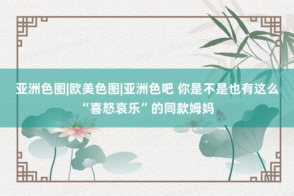 亚洲色图|欧美色图|亚洲色吧 你是不是也有这么“喜怒哀乐”的同款姆妈