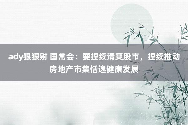 ady狠狠射 国常会：要捏续清爽股市，捏续推动房地产市集恬逸健康发展