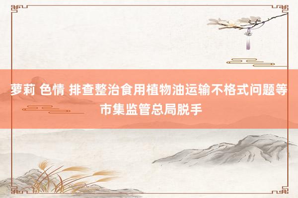 萝莉 色情 排查整治食用植物油运输不格式问题等 市集监管总局脱手