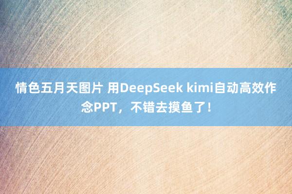 情色五月天图片 用DeepSeek kimi自动高效作念PPT，不错去摸鱼了！