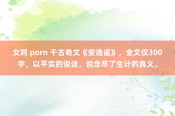 女同 porn 千古奇文《安逸谣》，全文仅300字，以平实的说话，说念尽了生计的真义。