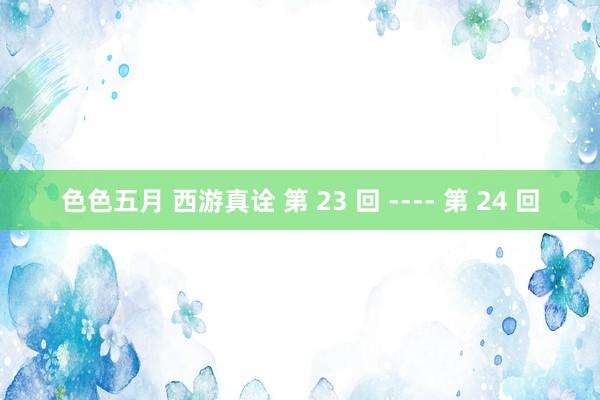 色色五月 西游真诠 第 23 回 ---- 第 24 回