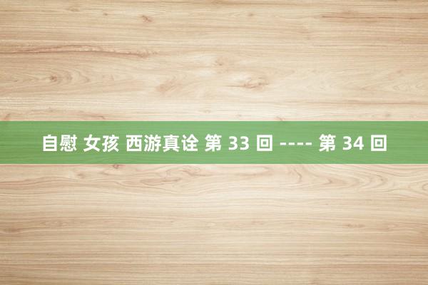 自慰 女孩 西游真诠 第 33 回 ---- 第 34 回