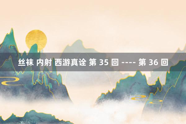 丝袜 内射 西游真诠 第 35 回 ---- 第 36 回