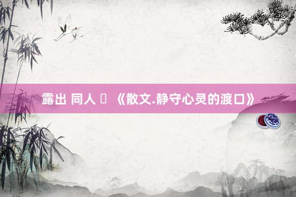 露出 同人 ​《散文.静守心灵的渡口》