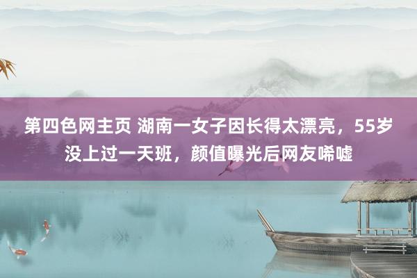 第四色网主页 湖南一女子因长得太漂亮，55岁没上过一天班，颜值曝光后网友唏嘘