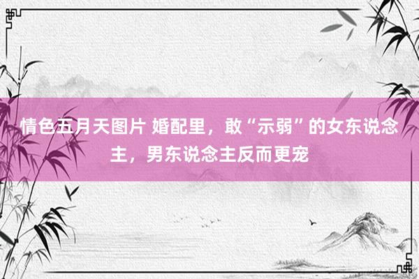 情色五月天图片 婚配里，敢“示弱”的女东说念主，男东说念主反而更宠