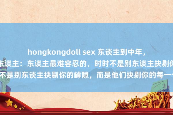 hongkongdoll sex 东谈主到中年，请辨别一切老是挑你毛病的东谈主：东谈主最难容忍的，时时不是别东谈主抉剔你的罅隙，而是他们抉剔你的每一个优点。