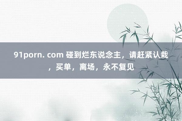 91porn. com 碰到烂东说念主，请赶紧认栽，买单，离场，永不复见