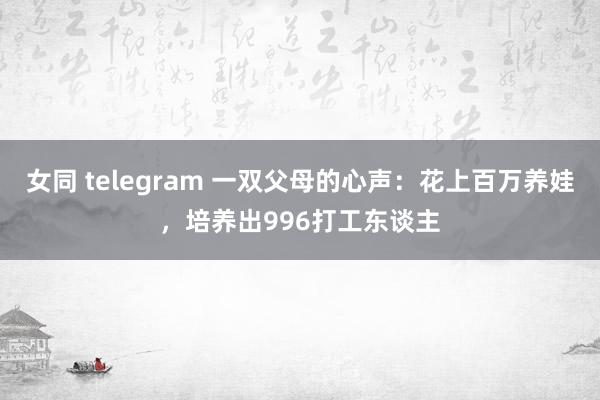 女同 telegram 一双父母的心声：花上百万养娃，培养出996打工东谈主
