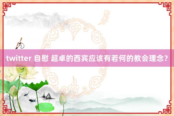 twitter 自慰 超卓的西宾应该有若何的教会理念？