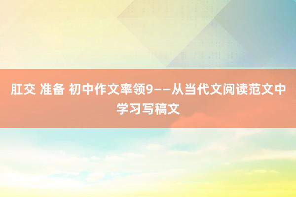 肛交 准备 初中作文率领9——从当代文阅读范文中学习写稿文